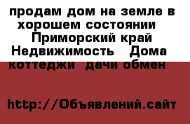 продам дом на земле в хорошем состоянии - Приморский край Недвижимость » Дома, коттеджи, дачи обмен   